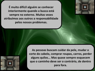 É muito difícil alguém se conhecer
interiormente quando a busca está
sempre no externo. Muitas vezes
atribuímos aos outros a responsabilidade
pelos nossos problemas.
As pessoas buscam cuidar da pele, mudar o
corte do cabelo, comprar roupas, carros, perder
alguns quilos... Mas quase sempre esquecem
que o caminho deve ser o contrário, de dentro
para fora.
 