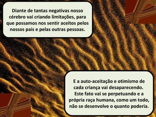 Diante de tantas negativas nosso
cérebro vai criando limitações, para
que possamos nos sentir aceitos pelos
nossos pais e pelas outras pessoas.
E a auto-aceitação e otimismo de
cada criança vai desaparecendo.
Este fato vai se perpetuando e a
própria raça humana, como um todo,
não se desenvolve o quanto poderia.
 