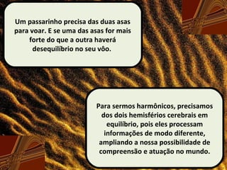 Um passarinho precisa das duas asas
para voar. E se uma das asas for mais
forte do que a outra haverá
desequilíbrio no seu vôo.
Para sermos harmônicos, precisamos
dos dois hemisférios cerebrais em
equilíbrio, pois eles processam
informações de modo diferente,
ampliando a nossa possibilidade de
compreensão e atuação no mundo.
 