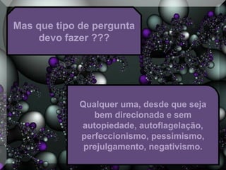Mas que tipo de pergunta
devo fazer ???
Qualquer uma, desde que seja
bem direcionada e sem
autopiedade, autoflagelação,
perfeccionismo, pessimismo,
prejulgamento, negativismo.
 