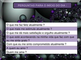 PERGUNTAS PARA O INÍCIO DO DIA :
O que me faz feliz atualmente ?
O que mais me estimula atualmente ?
O que me dá mais satisfação e orgulho atualmente ?
O que está acontecendo na minha vida que faz com que
eu me sinta grato ?
Com que eu me sinto comprometido atualmente ?
A quem eu amo ?
Quem me ama ?
 
