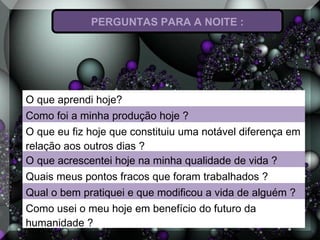 PERGUNTAS PARA A NOITE :
O que aprendi hoje?
Como foi a minha produção hoje ?
O que eu fiz hoje que constituiu uma notável diferença em
relação aos outros dias ?
O que acrescentei hoje na minha qualidade de vida ?
Quais meus pontos fracos que foram trabalhados ?
Qual o bem pratiquei e que modificou a vida de alguém ?
Como usei o meu hoje em benefício do futuro da
humanidade ?
 