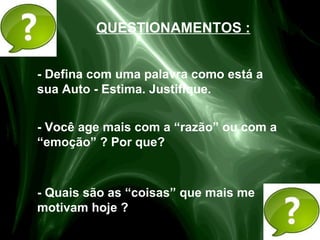 - Defina com uma palavra como está a
sua Auto - Estima. Justifique.
- Você age mais com a “razão” ou com a
“emoção” ? Por que?
- Quais são as “coisas” que mais me
motivam hoje ?
QUESTIONAMENTOS :
 