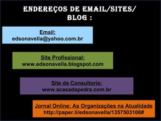 endereços de email/sites/
bloG :
Email:
edsonavella@yahoo.com.br
Site Profissional:
www.edsonavella.blogspot.com
Site da Consultoria:
www.acasadapedra.com.br
Jornal Online: As Organizações na Atualidade
http://paper.li/edsonavella/1357503106#
 