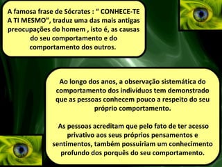 A famosa frase de Sócrates : “ CONHECE-TE
A TI MESMO”, traduz uma das mais antigas
preocupações do homem , isto é, as causas
do seu comportamento e do
comportamento dos outros.
Ao longo dos anos, a observação sistemática do
comportamento dos indivíduos tem demonstrado
que as pessoas conhecem pouco a respeito do seu
próprio comportamento.
As pessoas acreditam que pelo fato de ter acesso
privativo aos seus próprios pensamentos e
sentimentos, também possuiriam um conhecimento
profundo dos porquês do seu comportamento.
 