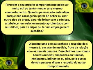 Perceber o seu próprio comportamento pode ser
muito útil ao tentar mudar esse mesmo
comportamento. Quantas pessoas não entendem
porque não conseguem: parar de beber ou usar
outro tipo de droga, parar de brigar com o cônjuge,
estabelecer um relacionamento aprofundado com
seus filhos, pais e amigos ou ter um emprego bem
sucedido?
O quanto uma pessoa conhece a respeito de si
mesma é, em grande medida, fruto da relação
com as demais pessoas. Descobrimos que somos
bonitos ou feios, simpáticos ou tímidos,
inteligentes, brilhantes ou não, pelo que as
demais pessoas dizem a respeito do nosso
comportamento.
 