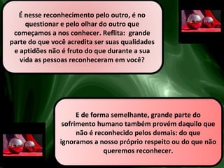 É nesse reconhecimento pelo outro, é no
questionar e pelo olhar do outro que
começamos a nos conhecer. Reflita: grande
parte do que você acredita ser suas qualidades
e aptidões não é fruto do que durante a sua
vida as pessoas reconheceram em você?
E de forma semelhante, grande parte do
sofrimento humano também provém daquilo que
não é reconhecido pelos demais: do que
ignoramos a nosso próprio respeito ou do que não
queremos reconhecer.
 