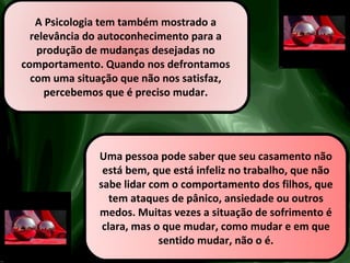 A Psicologia tem também mostrado a
relevância do autoconhecimento para a
produção de mudanças desejadas no
comportamento. Quando nos defrontamos
com uma situação que não nos satisfaz,
percebemos que é preciso mudar.
Uma pessoa pode saber que seu casamento não
está bem, que está infeliz no trabalho, que não
sabe lidar com o comportamento dos filhos, que
tem ataques de pânico, ansiedade ou outros
medos. Muitas vezes a situação de sofrimento é
clara, mas o que mudar, como mudar e em que
sentido mudar, não o é.
 