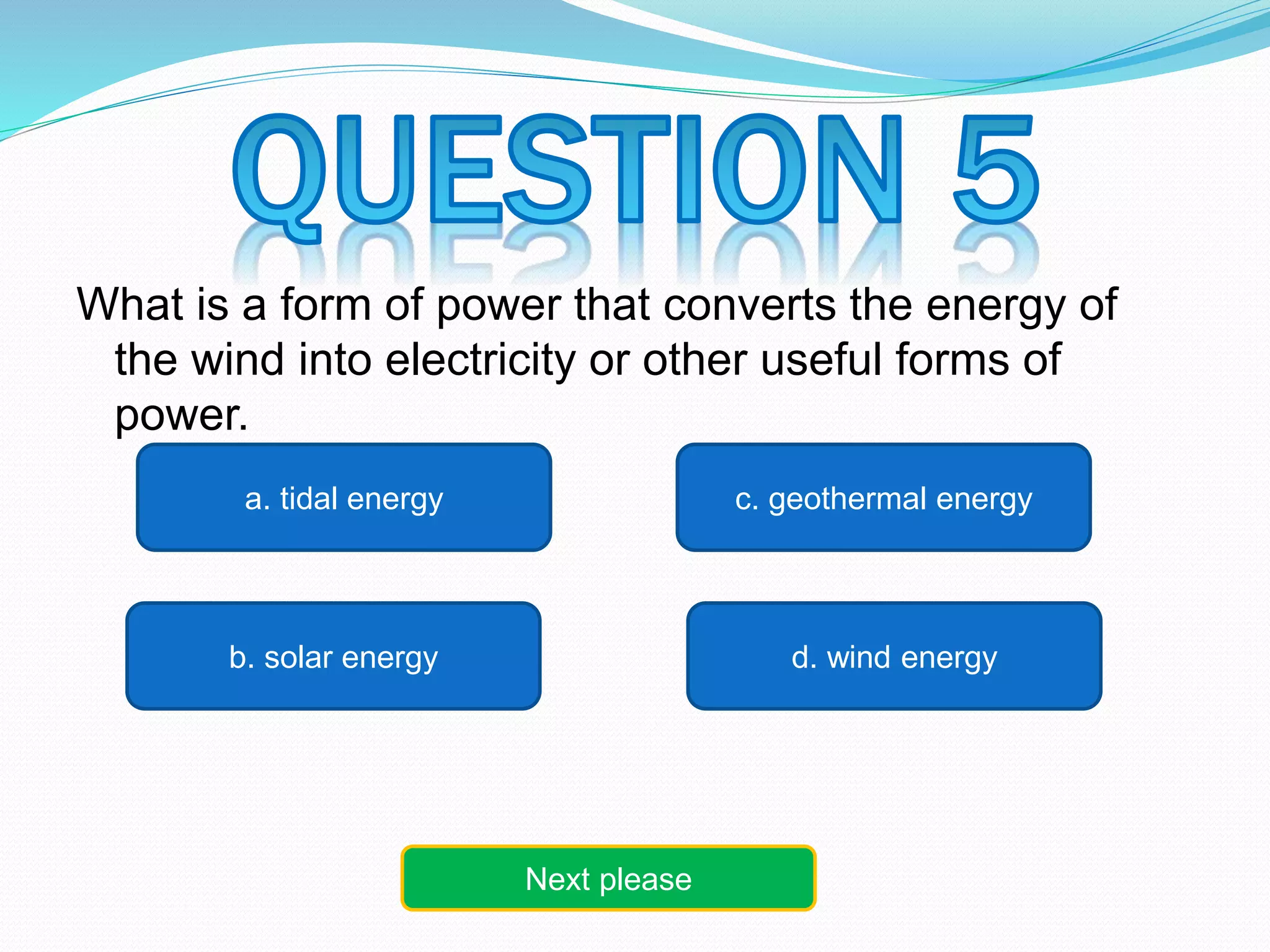 What is a form of power that converts the energy of 
the wind into electricity or other useful forms of 
power. 
c. geothermal energy 
a. tidal energy 
b. solar energy d. wind energy 
Next please 
 