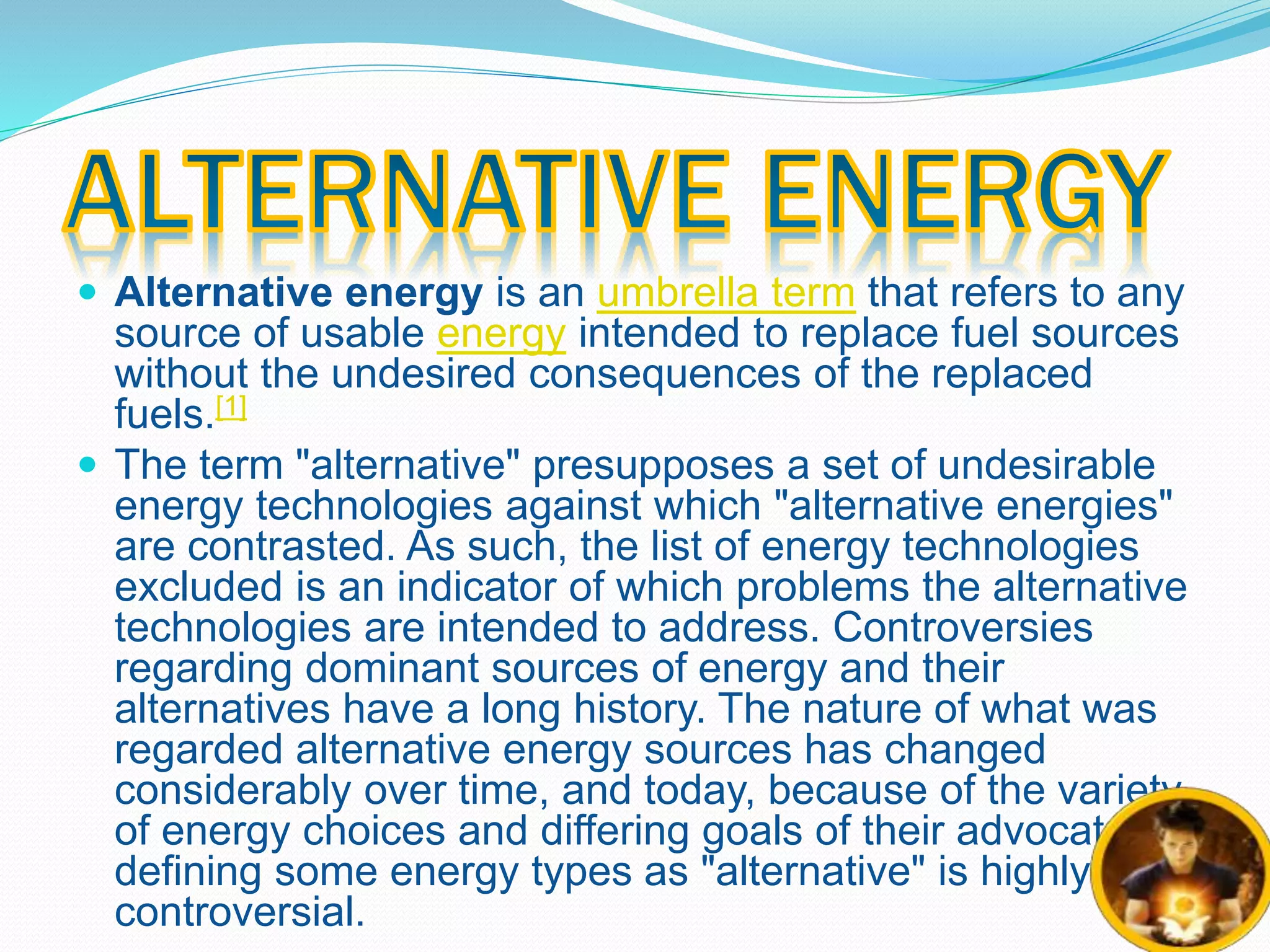  Alternative energy is an umbrella term that refers to any 
source of usable energy intended to replace fuel sources 
without the undesired consequences of the replaced 
fuels.[1] 
 The term "alternative" presupposes a set of undesirable 
energy technologies against which "alternative energies" 
are contrasted. As such, the list of energy technologies 
excluded is an indicator of which problems the alternative 
technologies are intended to address. Controversies 
regarding dominant sources of energy and their 
alternatives have a long history. The nature of what was 
regarded alternative energy sources has changed 
considerably over time, and today, because of the variety 
of energy choices and differing goals of their advocates, 
defining some energy types as "alternative" is highly 
controversial. 
 