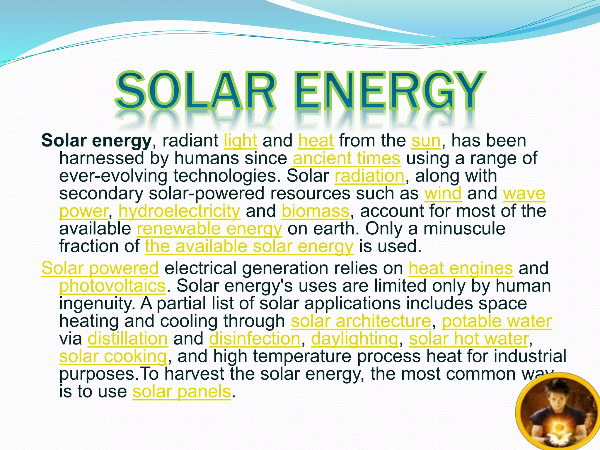 Solar energy, radiant light and heat from the sun, has been 
harnessed by humans since ancient times using a range of 
ever-evolving technologies. Solar radiation, along with 
secondary solar-powered resources such as wind and wave 
power, hydroelectricity and biomass, account for most of the 
available renewable energy on earth. Only a minuscule 
fraction of the available solar energy is used. 
Solar powered electrical generation relies on heat engines and 
photovoltaics. Solar energy's uses are limited only by human 
ingenuity. A partial list of solar applications includes space 
heating and cooling through solar architecture, potable water 
via distillation and disinfection, daylighting, solar hot water, 
solar cooking, and high temperature process heat for industrial 
purposes.To harvest the solar energy, the most common way 
is to use solar panels. 
 