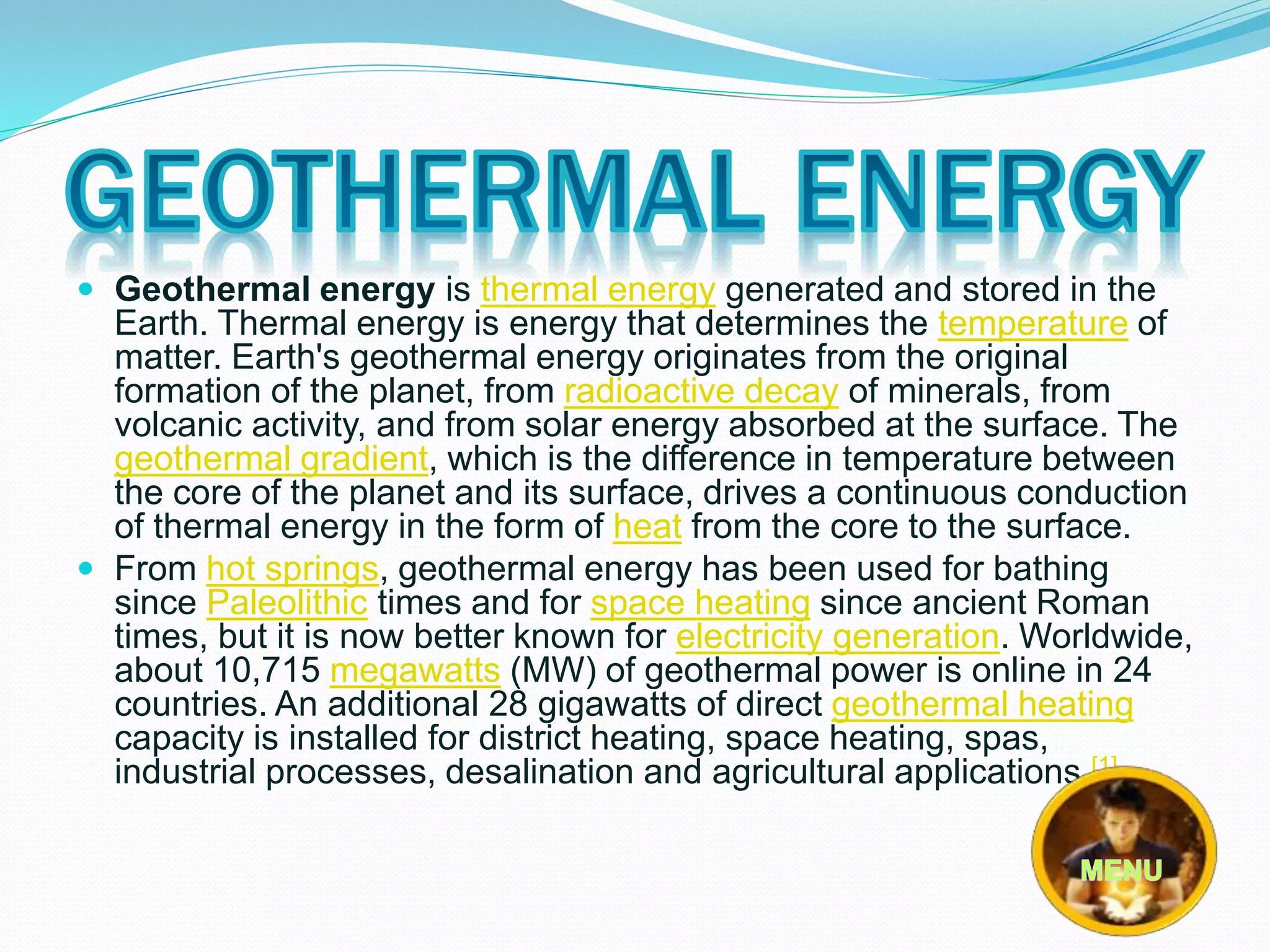  Geothermal energy is thermal energy generated and stored in the 
Earth. Thermal energy is energy that determines the temperature of 
matter. Earth's geothermal energy originates from the original 
formation of the planet, from radioactive decay of minerals, from 
volcanic activity, and from solar energy absorbed at the surface. The 
geothermal gradient, which is the difference in temperature between 
the core of the planet and its surface, drives a continuous conduction 
of thermal energy in the form of heat from the core to the surface. 
 From hot springs, geothermal energy has been used for bathing 
since Paleolithic times and for space heating since ancient Roman 
times, but it is now better known for electricity generation. Worldwide, 
about 10,715 megawatts (MW) of geothermal power is online in 24 
countries. An additional 28 gigawatts of direct geothermal heating 
capacity is installed for district heating, space heating, spas, 
industrial processes, desalination and agricultural applications.[1] 
 