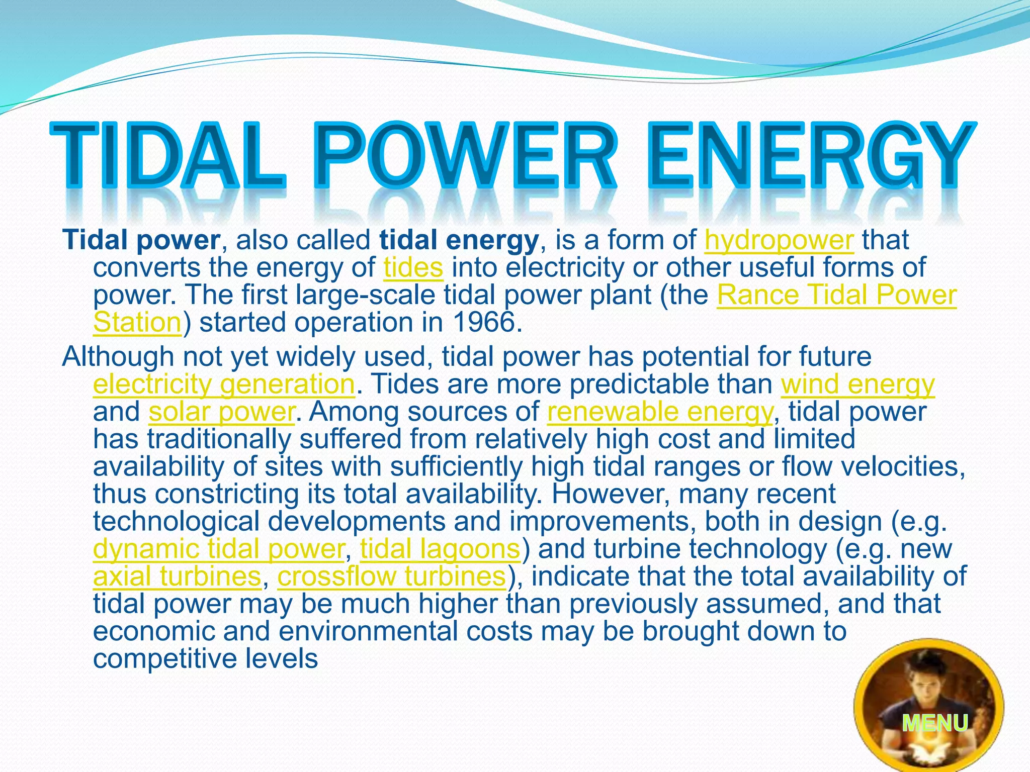 Tidal power, also called tidal energy, is a form of hydropower that 
converts the energy of tides into electricity or other useful forms of 
power. The first large-scale tidal power plant (the Rance Tidal Power 
Station) started operation in 1966. 
Although not yet widely used, tidal power has potential for future 
electricity generation. Tides are more predictable than wind energy 
and solar power. Among sources of renewable energy, tidal power 
has traditionally suffered from relatively high cost and limited 
availability of sites with sufficiently high tidal ranges or flow velocities, 
thus constricting its total availability. However, many recent 
technological developments and improvements, both in design (e.g. 
dynamic tidal power, tidal lagoons) and turbine technology (e.g. new 
axial turbines, crossflow turbines), indicate that the total availability of 
tidal power may be much higher than previously assumed, and that 
economic and environmental costs may be brought down to 
competitive levels 
 