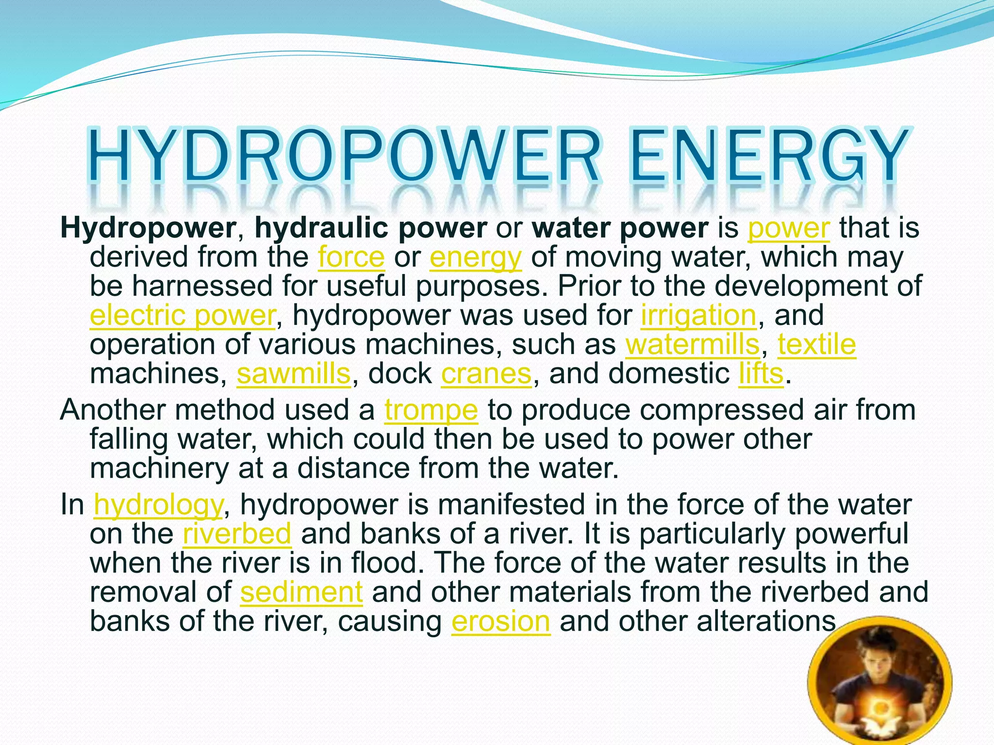 Hydropower, hydraulic power or water power is power that is 
derived from the force or energy of moving water, which may 
be harnessed for useful purposes. Prior to the development of 
electric power, hydropower was used for irrigation, and 
operation of various machines, such as watermills, textile 
machines, sawmills, dock cranes, and domestic lifts. 
Another method used a trompe to produce compressed air from 
falling water, which could then be used to power other 
machinery at a distance from the water. 
In hydrology, hydropower is manifested in the force of the water 
on the riverbed and banks of a river. It is particularly powerful 
when the river is in flood. The force of the water results in the 
removal of sediment and other materials from the riverbed and 
banks of the river, causing erosion and other alterations. 
 