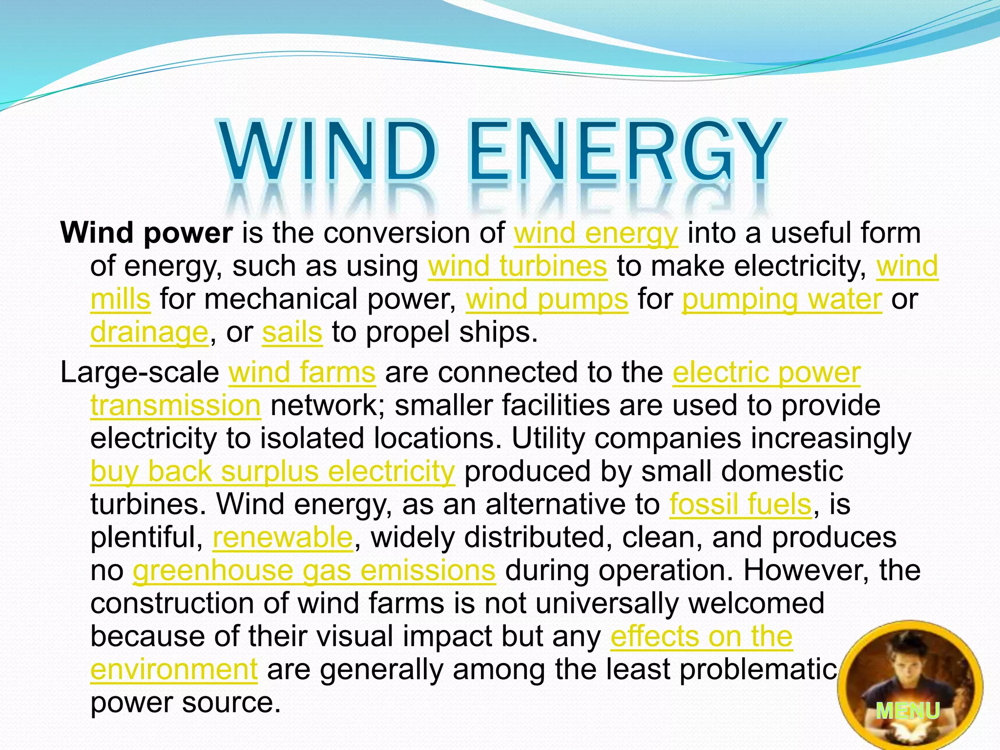 Wind power is the conversion of wind energy into a useful form 
of energy, such as using wind turbines to make electricity, wind 
mills for mechanical power, wind pumps for pumping water or 
drainage, or sails to propel ships. 
Large-scale wind farms are connected to the electric power 
transmission network; smaller facilities are used to provide 
electricity to isolated locations. Utility companies increasingly 
buy back surplus electricity produced by small domestic 
turbines. Wind energy, as an alternative to fossil fuels, is 
plentiful, renewable, widely distributed, clean, and produces 
no greenhouse gas emissions during operation. However, the 
construction of wind farms is not universally welcomed 
because of their visual impact but any effects on the 
environment are generally among the least problematic of any 
power source. 
 