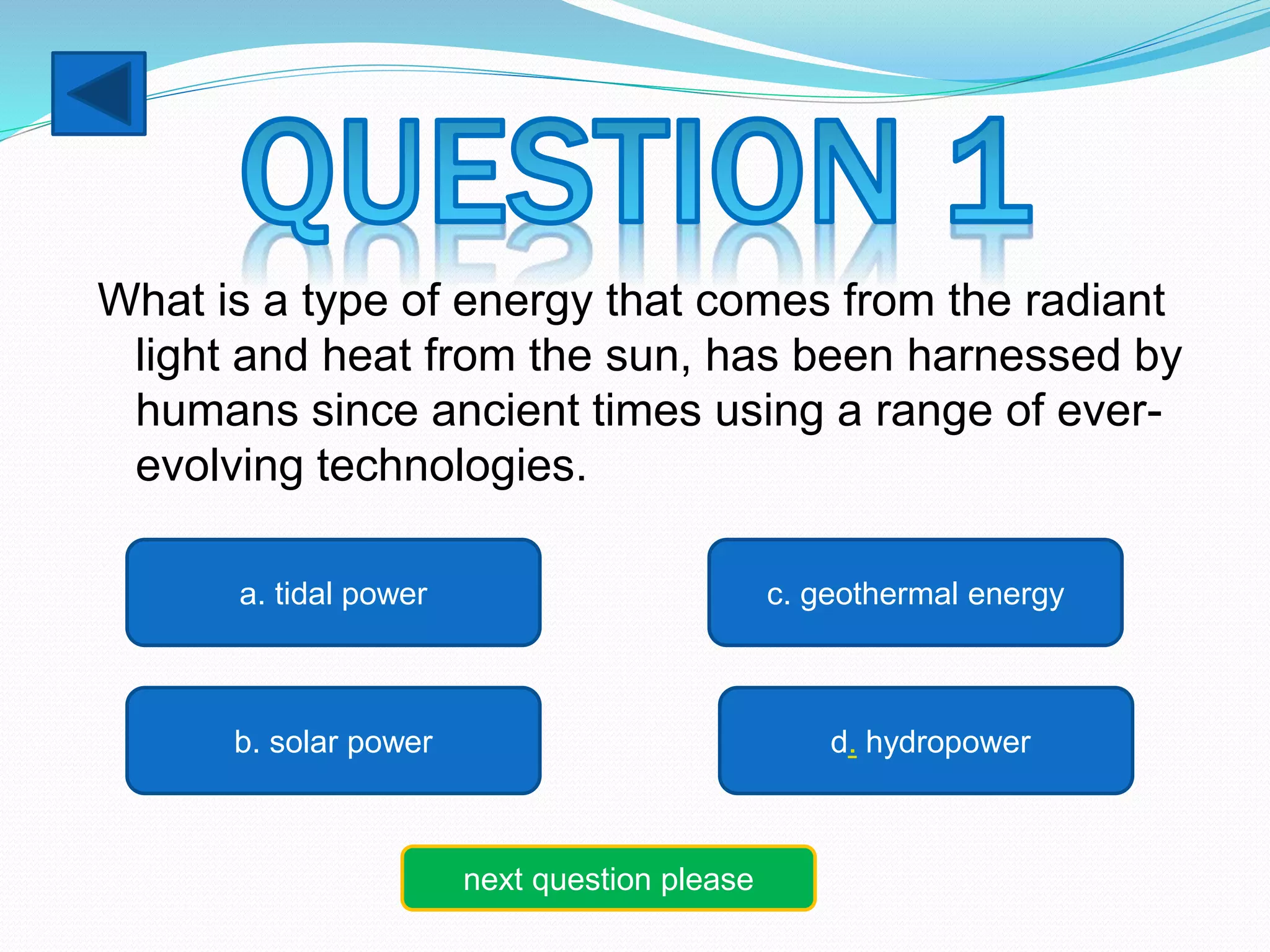 What is a type of energy that comes from the radiant 
light and heat from the sun, has been harnessed by 
humans since ancient times using a range of ever-evolving 
technologies. 
a. tidal power 
b. solar power 
c. geothermal energy 
d. hydropower 
next question please 
 