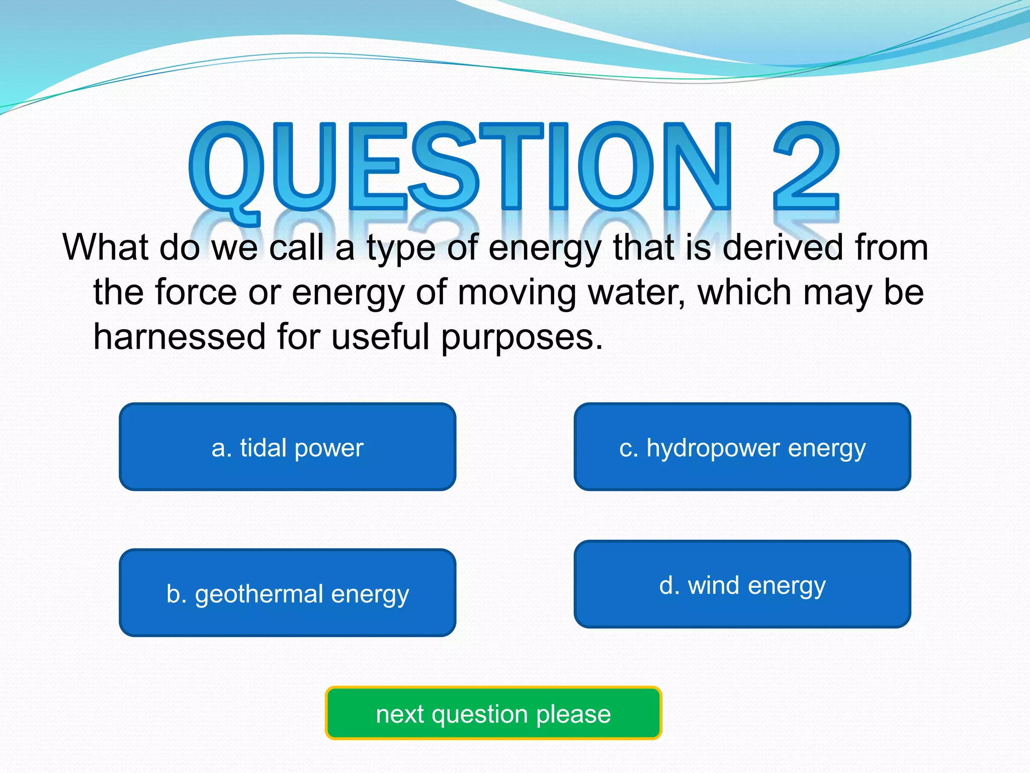 What do we call a type of energy that is derived from 
the force or energy of moving water, which may be 
harnessed for useful purposes. 
a. tidal power c. hydropower energy 
b. geothermal energy d. wind energy 
next question please 
 