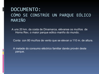 DOCUMENTO: CÓMO SE CONSTRÚE UN PARQUE EÓLICO MARIÑO A uns 20 km. da costa de Dinamarca, elévanse os muíños  de Horns Rev, o maior parque eólico mariño do mundo. Conta  con 80 muíños de vento que se elevan a 110 m. de altura. A metade do consumo eléctrico familiar danés provén deste parque. 