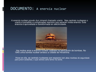 DOCUMENTO:  A enerxía nuclear A enerxía nuclear provén dun mineral chamado uranio  Nas centrais nucleares o uranio é sometido a complicadas reacións que xeneran moita enerxía. Esta enerxía é aproveitada e transformada en electricidade . Hai moitos anos a enerxía nuclear usábase na fabricación de bombas. No 1945 unha bomba nuclear arrasou a cidade de Hiroshima . Hoxe en día, as centrais nucleares son espazos con  altas medidas de seguridade para previr acidentes, o que xenera certo temor na xente. 