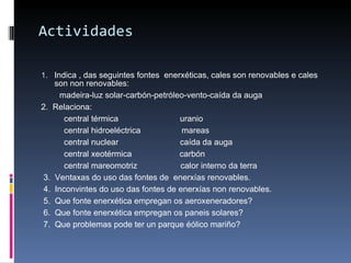 Actividades Indica , das seguintes fontes  enerxéticas, cales son renovables e cales son non renovables: madeira-luz solar-carbón-petróleo-vento-caída da auga 2.  Relaciona:  central térmica  uranio central hidroeléctrica  mareas central nuclear  caída da auga central xeotérmica  carbón central mareomotriz  calor interno da terra 3.  Ventaxas do uso das fontes de  enerxías renovables. 4.  Inconvintes do uso das fontes de enerxías non renovables. 5.  Que fonte enerxética empregan os aeroxeneradores? 6.  Que fonte enerxética empregan os paneis solares? 7.  Que problemas pode ter un parque éólico mariño?  
