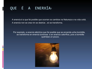QUE  É  A  ENERXÍA ? A enerxía é a que fai posible que ocorran os cambios na Natureza e na vida cotiá. A enerxía non se crea nin se destrúe , só se transforma. Por exemplo, a enerxía eléctrica que fai posible que se encenda unha bombilla, se transforma en enerxía luminosa  e en enerxía calorífica, pois a bombilla quéntase un pouco. 