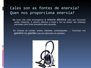 Cales son as fontes de enerxía? Quen nos proporciona enerxía? Na nosa vida cotiá empregamos  a enerxía eléctrica  para que funcionen certas máquinas. A enerxía eléctrica é limpa e non se acaba; sen embargo precísase outra fonte enerxética para xenerala. Os motores de coches, avións, tractores, cortacéspedes…… funcionan con  gasolina ou gasóleo  que son derivados do petróleo. 