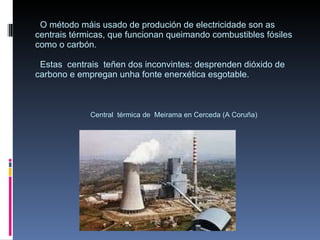 O método máis usado de produción de electricidade son as centrais térmicas, que funcionan queimando combustibles fósiles como o carbón.   Estas  centrais  teñen dos inconvintes: desprenden dióxido de carbono e empregan unha fonte enerxética esgotable.   Central  térmica de  Meirama en Cerceda (A Coruña) 