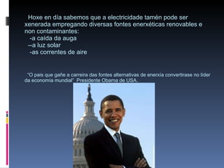 Hoxe en día sabemos que a electricidade tamén pode ser xenerada empregando diversas fontes enerxéticas renovables e non contaminantes:   -a caída da auga   --a luz solar   -as correntes de aire   “O pais que gañe a carreira das fontes alternativas de enerxía convertirase no líder da economía mundial”  Presidente Obama de USA. 