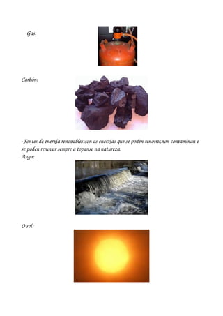     Gas: 




Carbón: 




­Fontes de enerxía renovables:son as enerxias que se poden renovar,non contaminan e 
se poden renovar sempre a topanse na natureza.
Auga:




O sol:
 