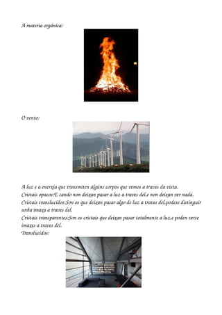 A materia orgánica:




O vento:




 




A luz e a enerxía que transmiten algúns corpos que vemos a traves da vista.
Cristais opacos:E cando non deixan pasar a luz a traves del,e non deixan ver nada.
Cristais translucidos:Son os que deixan pasar algo de luz a traves del,podese distinguir 
unha imaxa a traves del.
Cristais transparentes:Son os cristais que deixan pasar totalmente a luz,e poden verse 
imaxes a traves del.
Translucidos:
 
