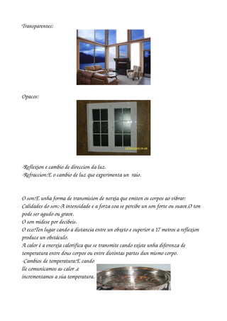 Transparentes:




Opacos:




­Reflexion e cambio de direccion da luz.
­Refraccion:E o cambio de luz que experimenta un  raio.


O son:E unha forma de transmision de nerxía que emiten os corpos ao vibrar:
Calidades do son:­A intensidade e a forza coa se percibe un son forte ou suave.O ton 
pode ser agudo ou grave.
O son midese por decibeis.
O eco:Ten lugar cando a distancia entre un obxeto e superior a 17 metros a reflexion 
produce un obstáculo.
A calor é a enerxía calorífica que se transmite cando existe unha diferenza de 
temperatura entre dous corpos ou entre distintas partes dun mismo corpo.
­Cambios de temperatura:E cando 
lle comunicamos as calor ,e 
incrementamos a súa temperatura.
 