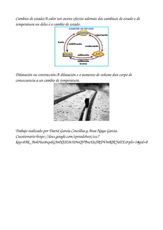 Cambios de estado:A calor ten outros efectos ademais dos cambiuos de estado e de 
temperatura un deles é o cambio de estado.




Dilatación ou contracción:A dilatación e o aumento de volume dun corpo de 
consecuencia a un cambio de temperatura.




Trabajo realizado por David García Cousillas,y Aroa Naya García.
Cuestionario:https://docs.google.com/spreadsheet/ccc?
key=0Ak_BohHut8updGJmNUE0cU96QVBneUx5RDVmRlR YaEE&pli=1#gid=0
 