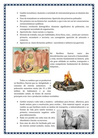 •
•
•
•
•
•

•

Cambio tecnolóxico: Aumenta a variedade de instrumental grazas ao dominio dos
metais.
Paso do nomadismo ao sedentarismo: Aparición dos primeiros poboados
Por primeira vez na historia hai excedente, o que á súa vez vai ter consecuencias
socioeconómicas e políticas:
Primeira revolución demográfica: Aumento significativo da poboación, coa
conseguinte necesidade de organización.
Aparición das clases sociais e a riqueza.
División do traballo, non por habilidades, forza física, sexo… senón por sectores:
primario, secundario e terciario, coa conseguinte aparición da artesanía e
comercio.
Aparecen as clases dirixentes: político - sacerdotais e militares (as guerras).

No
Neolítico
fixeron
outro
dos
descubrimentos que marcaría á humanidade:
a roda, invento fundamental na historia pola
súa gran utilidade en muíños, transportes e
como compoñente fundamental de distintas
máquinas .

Todos os cambios que se produciron
no Neolítico, fixeron que na Antigüidade o
consumo de enerxía aumentara.
A
poboación aumentou moito (de 15 a 200
millóns de habitantes) e as súas
necesidades tamén. As fontes de enerxía
principais eran tres e producían residuos reciclables:
•

•
•

Carbón vexetal e sobe todo a madeira : utilizábase para fornos alfareiros, para
fundir metais, para a construción, para cociñar... Este material suporá un gran
cambio xa que facilitara moito os medios de transporte, a industrialización e as
formas de vida pero tamén teremos a
primeira consecuencia negativa: unha
gran deforestación.
Nada era posible sen unha man de obra
abundante e barata: os escravos.
Esta man de obra foi facilitada polo uso
da enerxía animal (cabalos, mulas, bois,

 