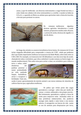 asnos...) que foi mellorada con diversos instrumentos: o xugo frontal nos bois, o
colar ríxido nos cabalos ( de orixe centroasiático ), o estribo ( nacido na India no
S II a.C.) , o aparello en fileira ou atelaxe para aproveitar máis a forza de tracción,
a ferraxe para protexer os cascos.

Os
romanos melloraron
algunhas
técnicas agrícolas: Introduciron o arado
romano, prepararon muíños máis eficaces,
a prensa do aceite, técnicas de regadío e o
uso do abono.

Ao longo dos séculos os avances tecnolóxicos foron lentos. Os romanos do S.I non
terían ningunha dificultade para comprender a ciencia do S XVI , aínda que podemos
dicir que houbo importantes melloras no transcurso da Idade Media, sobre todo entre os
S XII e XIII. Por exemplo, no transcurso do S XI difundiuse o uso dun novo tipo de arado,
chamado de rodas e vertedoiro, que viña a substituír ó arado romano ou lixeiro (agás no
mundo mediterráneo). Tiña unha reixa para cortar o chan, un vertedoiro para voltear a
terra e unhas rodas
dianteiras.
Así
podíase penetrar a
maior profundidade
no solo, podendo
limpar, humidificar,
airear e recuperar a
fertilidade. Todo isto,
unido ó maior aproveitamento da enerxía animal e aos novos sistemas de rotacións de
cultivos fixeron que a agricultura mellorase.
Os pobos que vivían preto das augas
aprenderon a navegar sobre elas por medio de
canoas a remos, utilizando a súa propia enerxía .
Moi lentamente, aprenderon a aplicar a forza do
vento para empurrar velas montadas sobre as
súas primitivas embarcacións. Así, puideron
navegar máis rápido e máis lonxe e con menos
esforzo. A navegación con barcos de vela xunto
co uso de animais para desprazarse por terra,

 