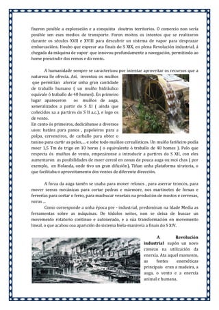 fixeron posible a exploración e a conquista doutros territorios. O comercio non sería
posible sen eses medios de transporte. Foron moitos os intentos que se realizaron
durante os séculos XVII e XVIII para descubrir un sistema de vapor para desprazar
embarcacións. Houbo que esperar ata finais do S XIX, en plena Revolución industrial, á
chegada da máquina de vapor que innovou profundamente a navegación, permitindo ao
home prescindir dos remos e do vento.
A humanidade sempre se caracterizou por intentar aproveitar os recursos que a
natureza lle ofrecía. Así, inventou os muíños
que permitían aforrar unha gran cantidade
de traballo humano ( un muíño hidráulico
equivale ó traballo de 40 homes). En primeiro
lugar apareceron
os muíños de auga,
xeneralizados a partir do S XI ( aínda que
coñecidos xa a partires do S II a.c.), e logo os
de vento.
En canto ós primeiros, dedicábanse a diversos
usos: batáns para panos , papeleiros para a
polpa, cervexeiros, de carballo para obter o
tanino para curtir as peles,… e sobe todo muíños cerealísticos. Un muíño fariñeiro podía
moer 1,5 Tm de trigo en 10 horas ( o equivalente ó traballo de 40 homes ). Polo que
respecta ós muíños de vento, empezáronse a introducir a partires do S XII, con eles
aumentaron as posibilidades de moer cereal en zonas de pouca auga ou moi chas ( por
exemplo, en Holanda, onde tivo un gran difusión). Tiñan unha plataforma xiratoria, o
que facilitaba o aproveitamento dos ventos de diferente dirección.
A forza da auga tamén se usaba para mover reloxos , para aserrar troncos, para
mover serras mecánicas para cortar pedras e mármore, nos martinetes de forxas e
ferrerías para cortar o ferro, para machucar vexetais na produción de mostos e cervexas,
noras ...
Como corresponde a unha época pre - industrial, predominan na Idade Media as
ferramentas sobre as máquinas. De tódolos xeitos, non se deixa de buscar un
movemento rotatorio continuo e autoxerado, e a súa transformación en movemento
lineal, o que acabou coa aparición do sistema biela-manivela a finais do S XIV.
A
Revolución
industrial supón un novo
comezo na utilización da
enerxía. Ata aquel momento,
as
fontes
enerxéticas
principais eran a madeira, a
auga, o vento e a enerxía
animal e humana.

 