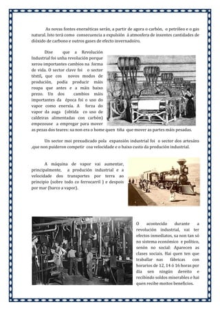 As novas fontes enerxéticas serán, a partir de agora o carbón, o petróleo e o gas
natural. Isto terá como consecuencia a expulsión á atmosfera de inxentes cantidades de
dióxido de carbono e outros gases de efecto invernadoiro.
Dise
que a Revolución
Industrial foi unha revolución porque
xerou importantes cambios na forma
de vida. O sector clave foi o sector
téxtil, que cos novos modos de
produción, podía producir máis
roupa que antes e a máis baixo
prezo. Un dos
cambios máis
importantes da época foi o uso do
vapor como enerxía. A forza do
vapor da auga (obtida co uso de
caldeiras alimentadas con carbón)
empezouse a empregar para mover
as pezas dos teares: xa non era o home quen tiña que mover as partes máis pesadas.
Un sector moi prexudicado pola expansión industrial foi o sector dos artesáns
,que non puideron competir coa velocidade e o baixo custo da produción industrial.

A máquina de vapor vai aumentar,
principalmente, a produción industrial e a
velocidade dos transportes por terra ao
principio (sobre todo co ferrocarril ) e despois
por mar (barco a vapor).

O
acontecido
durante
a
revolución industrial, vai ter
efectos inmediatos, xa non tan só
no sistema económico e político,
senón no social: Aparecen as
clases sociais. Hai quen ten que
traballar nas
fábricas
con
horarios de 12, 14 ó 16 horas por
día sen ningún dereito e
recibindo soldos miserables e hai
quen recibe moitos beneficios.

 