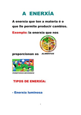 A ENERXÍA 
A enerxía que ten a materia é o 
que lle permite producir cambios. 
Exemplo: la enerxía que nos 
proporcionan os 
TIPOS DE ENERXÍA: 
- Enerxía luminosa 
1 
 