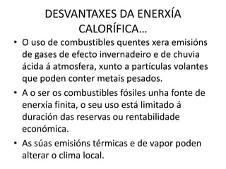 DESVANTAXES DA ENERXÍA
CALORÍFICA…
• O uso de combustibles quentes xera emisións
de gases de efecto invernadeiro e de chuvia
ácida á atmosfera, xunto a partículas volantes
que poden conter metais pesados.
• A o ser os combustibles fósiles unha fonte de
enerxía finita, o seu uso está limitado á
duración das reservas ou rentabilidade
económica.
• As súas emisións térmicas e de vapor poden
alterar o clima local.
 