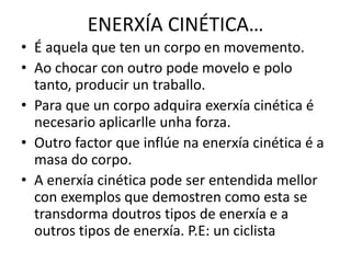 ENERXÍA CINÉTICA…
• É aquela que ten un corpo en movemento.
• Ao chocar con outro pode movelo e polo
tanto, producir un traballo.
• Para que un corpo adquira exerxía cinética é
necesario aplicarlle unha forza.
• Outro factor que inflúe na enerxía cinética é a
masa do corpo.
• A enerxía cinética pode ser entendida mellor
con exemplos que demostren como esta se
transdorma doutros tipos de enerxía e a
outros tipos de enerxía. P.E: un ciclista
 