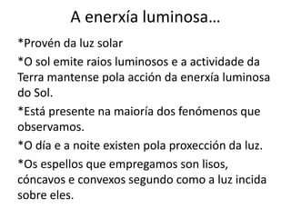 A enerxía luminosa…
*Provén da luz solar
*O sol emite raios luminosos e a actividade da
Terra mantense pola acción da enerxía luminosa
do Sol.
*Está presente na maioría dos fenómenos que
observamos.
*O día e a noite existen pola proxección da luz.
*Os espellos que empregamos son lisos,
cóncavos e convexos segundo como a luz incida
sobre eles.
 