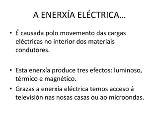 A ENERXÍA ELÉCTRICA…
• É causada polo movemento das cargas
eléctricas no interior dos materiais
condutores.
• Esta enerxía produce tres efectos: luminoso,
térmico e magnético.
• Grazas a enerxía eléctrica temos acceso á
televisión nas nosas casas ou ao microondas.
 