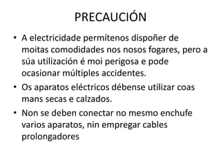 PRECAUCIÓN
• A electricidade permítenos dispoñer de
moitas comodidades nos nosos fogares, pero a
súa utilización é moi perigosa e pode
ocasionar múltiples accidentes.
• Os aparatos eléctricos débense utilizar coas
mans secas e calzados.
• Non se deben conectar no mesmo enchufe
varios aparatos, nin empregar cables
prolongadores
 