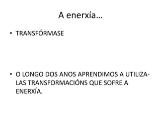 A enerxía…
• TRANSFÓRMASE
• O LONGO DOS ANOS APRENDIMOS A UTILIZA-
LAS TRANSFORMACIÓNS QUE SOFRE A
ENERXÍA.
 
