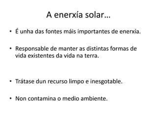 A enerxía solar…
• É unha das fontes máis importantes de enerxía.
• Responsable de manter as distintas formas de
vida existentes da vida na terra.
• Trátase dun recurso limpo e inesgotable.
• Non contamina o medio ambiente.
 