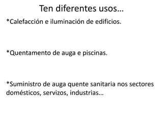 Ten diferentes usos…
*Calefacción e iluminación de edificios.
*Quentamento de auga e piscinas.
*Suministro de auga quente sanitaria nos sectores
domésticos, servizos, industrias…
 