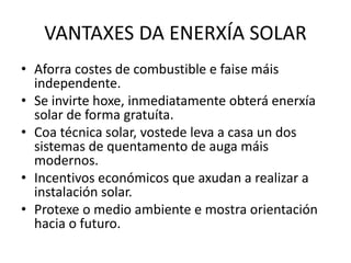VANTAXES DA ENERXÍA SOLAR
• Aforra costes de combustible e faise máis
independente.
• Se invirte hoxe, inmediatamente obterá enerxía
solar de forma gratuíta.
• Coa técnica solar, vostede leva a casa un dos
sistemas de quentamento de auga máis
modernos.
• Incentivos económicos que axudan a realizar a
instalación solar.
• Protexe o medio ambiente e mostra orientación
hacia o futuro.
 