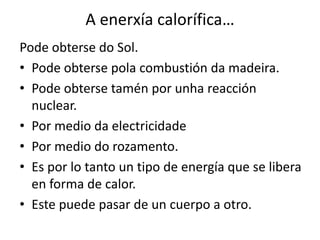 A enerxía calorífica…
Pode obterse do Sol.
• Pode obterse pola combustión da madeira.
• Pode obterse tamén por unha reacción
nuclear.
• Por medio da electricidade
• Por medio do rozamento.
• Es por lo tanto un tipo de energía que se libera
en forma de calor.
• Este puede pasar de un cuerpo a otro.
 