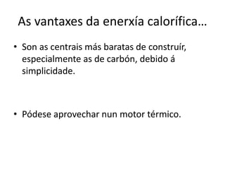 As vantaxes da enerxía calorífica…
• Son as centrais más baratas de construír,
especialmente as de carbón, debido á
simplicidade.
• Pódese aprovechar nun motor térmico.
 