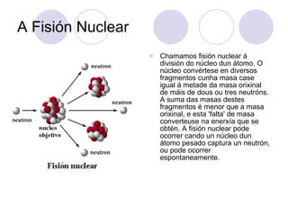 A Fisión Nuclear Chamamos fisión nuclear á división do núcleo dun átomo. O núcleo convértese en diversos fragmentos cunha masa case igual á metade da masa orixinal de máis de dous ou tres neutróns. A suma das masas destes fragmentos é menor que a masa orixinal, e esta 'falta' de masa converteuse na enerxía que se obtén. A fisión nuclear pode ocorrer cando un núcleo dun átomo pesado captura un neutrón, ou pode ocorrer espontaneamente.  