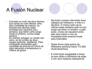 A Fusión Nuclear Consiste na unión de dous átomos que cando se unen liberan unha gran cantidade de enerxía; os núcleos dos átomos están formados por neutróns (non sempre), que teñen unha carga neutra e protóns, cunha carga positiva. Ao intentar achegar un núcleo con outro, ao ter ambos os dous cargas positivas, repélense. Para conseguilo necesítase gran cantidade de enerxía en forma de calor elevando a temperatura a millóns de graos.  Na fusión nuclear interveñen dous isótopos do hidróxeno: o tirito e o deuterio. O motivo polo cal se utilízan estes isótopos está na súa carga (só teñen un protón), e polo tanto, a forza de repulsión entre eles será menor e non se necesitará tanta enerxía inicial para fusionalos. Desta forma cada gramo de Hidróxeno produce sobre 173.000 Quilovatios/hora. É unha fonte inesgotable e limpa xa que utiliza o hidróxeno da auga e non xera residuos radioactivos. 
